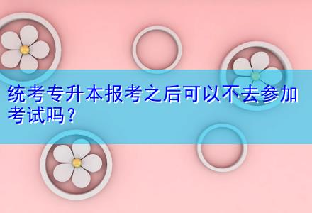 統(tǒng)考專升本報(bào)考之后可以不去參加考試嗎？