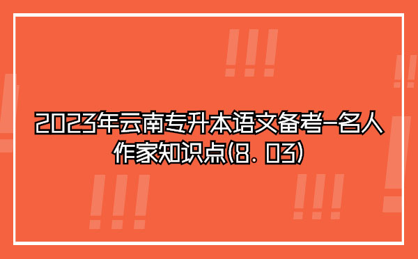 2023年云南專升本語(yǔ)文備考-名人作家知識(shí)點(diǎn)(8.03)