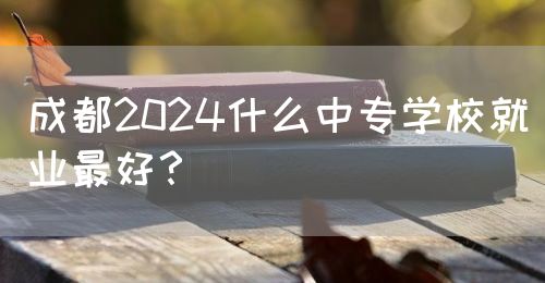 成都2024什么中專學(xué)校就業(yè)最好？(圖1)