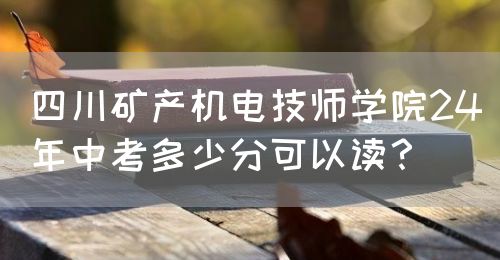 四川礦產(chǎn)機電技師學院24年中考多少分可以讀？(圖1)