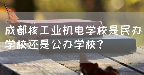 成都核工業(yè)機電學(xué)校是民辦學(xué)校還是公辦學(xué)校？(圖1)