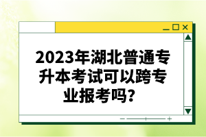 2023年湖北普通專(zhuān)升本考試可以跨專(zhuān)業(yè)報(bào)考嗎？