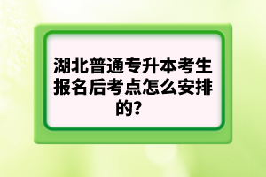 湖北普通專升本考生報名后考點怎么安排的？