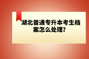 湖北普通專升本考生檔案怎么處理？