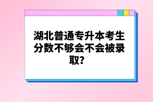 湖北普通專升本考生分?jǐn)?shù)不夠會不會被錄取？