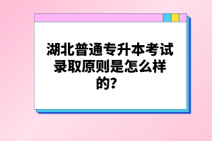 湖北普通專升本考試錄取原則是怎么樣的？