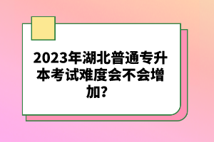 2023年湖北普通專升本考試難度會不會增加？