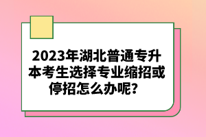 2023年湖北普通專升本考生選擇專業(yè)縮招或停招怎么辦呢？