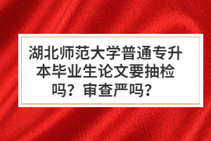 湖北師范大學(xué)普通專(zhuān)升本畢業(yè)生論文要抽檢嗎？審查嚴(yán)嗎？