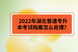 2022年湖北普通專升本考試檔案怎么處理？