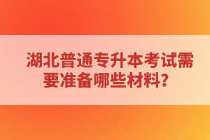 湖北普通專升本考試需要準(zhǔn)備哪些材料？