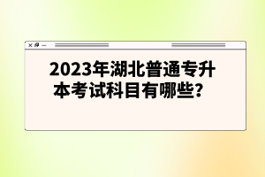 2023年湖北普通專(zhuān)升本考試科目有哪些？