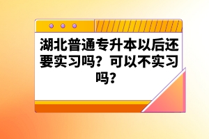 湖北普通專(zhuān)升本以后還要實(shí)習(xí)嗎？可以不實(shí)習(xí)嗎？