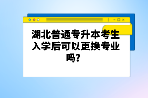 湖北普通專升本考生入學(xué)后可以更換專業(yè)嗎？