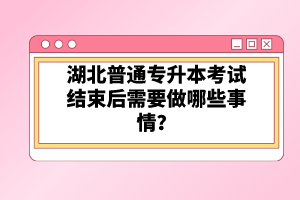 湖北普通專升本考試結(jié)束后需要做哪些事情？