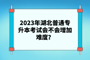 2023年湖北普通專(zhuān)升本考試會(huì)不會(huì)增加難度？