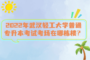 2022年武漢輕工大學(xué)普通專升本考試考場在哪棟樓？