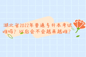 湖北省2022年普通專升本考試難嗎？以后會不會越來越難？