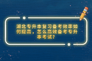 湖北專升本復(fù)習(xí)備考效率如何提高，怎么高效備考專升本考試？