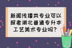 新聞傳播類專業(yè)可以報考湖北普通專升本工藝美術(shù)專業(yè)嗎？