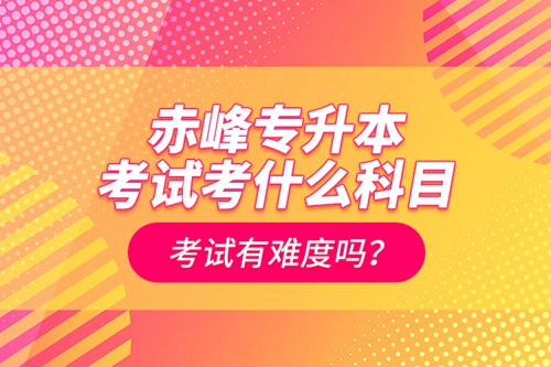 赤峰專升本考試考什么科目？考試有難度嗎？