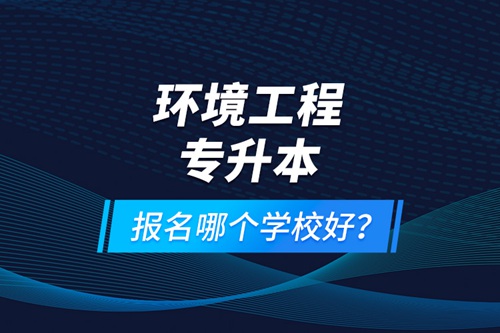 環(huán)境工程專升本報名什么學校好？