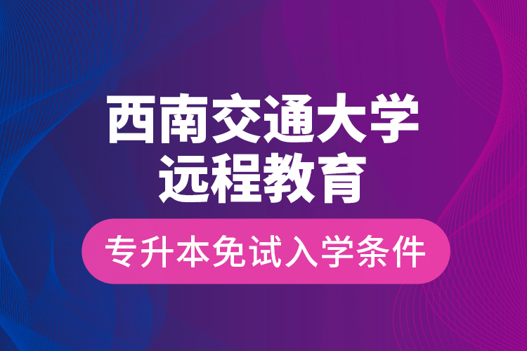 西南交通大學(xué)遠(yuǎn)程教育專升本免試入學(xué)條件