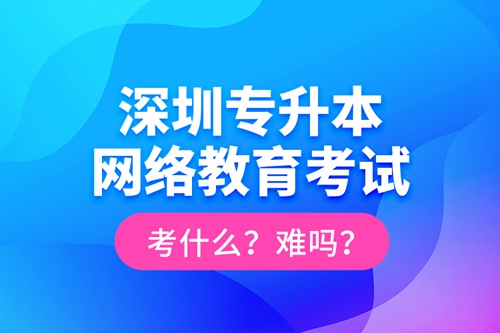 深圳專升本網(wǎng)絡(luò)教育考試考什么？難嗎？