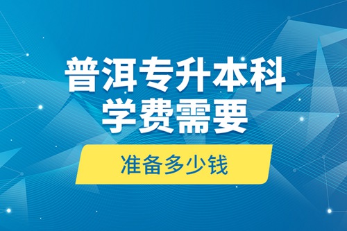 普洱專升本科學(xué)費(fèi)需要準(zhǔn)備多少錢？