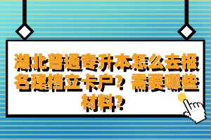 湖北普通專升本怎么去報名建檔立卡戶？需要哪些材料？