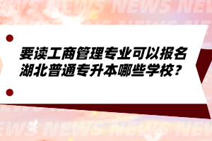 要讀工商管理專業(yè)可以報(bào)名湖北普通專升本哪些學(xué)校？